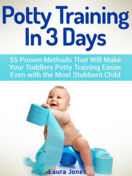 Potty Training In 3 Days: 55 Proven Methods That Will Make Your Toddlers Potty Training Easier Even with the Most Stubborn Child
