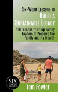 Six Word Lessons to Build a Sustainable Legacy: 100 Lessons to Equip Family Leaders to Preserve the Family and its Wealth - Tom Fowler