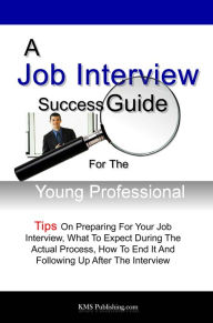 A Job Interview Success Guide For The Young Professional: Tips On Preparing For Your Job Interview, What To Expect During The Actual Process, How To E