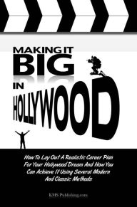 Making It Big In Hollywood: How To Lay Out A Realistic Career Plan For Your Hollywood Dream And How You Can Achieve It Using Several Modern And Classi