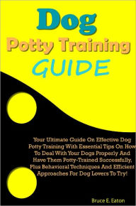 Dog Potty Training Guide: Your Ultimate Guide On Effective Dog Potty Training With Essential Tips On How To Deal With Your Dogs Properly And Have Them Potty-Trained Successfully, Plus Behavioral Techniques And Efficient Approaches For Dog Lovers To Try!