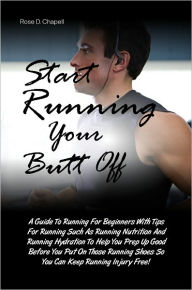 Start Running Your Butt Off: A Guide To Running For Beginners With Tips For Running Such As Running Nutrition And Running Hydration To Help You Prep Up Good Before You Put On Those Running Shoes So You Can Keep Running Injury Free!