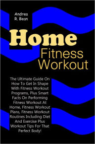 Home Fitness Workouts: The Ultimate Guide On How To Get In Shape With Fitness Workout Programs, Plus Smart Facts On Performing Fitness Workout At Home, Fitness Workout Plans, Fitness Workout Routines Including Diet And Exercise Plus Workout Tips For That