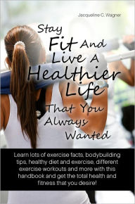 Stay Fit And Live A Healthier Life That You Always Wanted: Learn Lots Of Exercise Facts, Bodybuilding Tips, Healthy Diet And Exercise, Different Exercise Workouts And More With This Handbook And Get The Total Health And Fitness That You Desire!