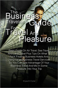 The Business Traveler&#x2019;s Guide for Travel and Pleasure:Basic Guide On Air Travel, Sea Travel And Land Travel Plus Tips On What To Pack, Finding Business Hotels And Using Other Business Travel Services So You Can Take Advantage Of Your Business Trav