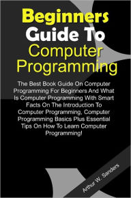 Beginners Guide To Computer Programming: The Best Book Guide On Computer Programming For Beginners And What Is Computer Programming With Smart Facts On The Introduction To Computer Programming, Computer Programming Basics Plus Essential Tips On How To Lea