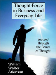 Thought-Force in Business and Everyday Life: Succeed Through the Power of Thought - William Walter Atkinson