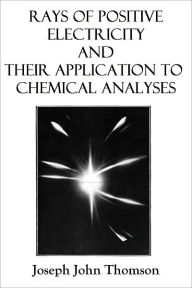 Rays of Positive Electricity and Their Application to Chemical Analyses - Joseph John Thomson