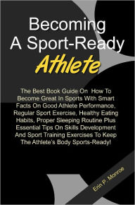 Becoming A Sport-Ready Athlete: The Best Book Guide On How To Become Great In Sports With Smart Facts On Good Athlete Performance, Regular Sport Exercise, Healthy Eating Habits, Proper Sleeping Routine Plus Essential Tips On Skills Development And Sport