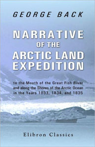 Narrative of the Arctic Land Expedition to the Mouth of the Great Fish River, and along the Shores of the Arctic Ocean, in the Years 1833, 1834, and 1835. - George Back