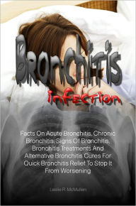 Bronchitis Infection: Facts On Acute Bronchitis, Chronic Bronchitis, Signs Of Bronchitis, Bronchitis Treatments And Alternative Bronchitis Cures For Q