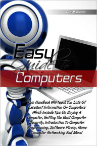Easy Guide To Computers: This Handbook Will Teach You Lots Of Excellent Information On Computers Which Include Tips On Buying A Computer, Getting The Best Computer Security, Introduction To Computer Programming, Software Piracy, Home Computer Networking