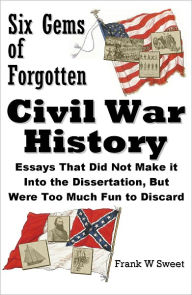 Six Gems of Forgotten Civil War History: Essays That Did Not Make it Into the Dissertation, But Were Too Much Fun to Discard - Frank W Sweet