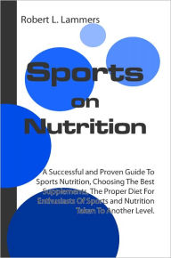 Sports on Nutrition: A Successful and Proven Guide To Sports Nutrition, Choosing The Best Supplements, The Proper Diet For Enthusiasts Of Sports and Nutrition Taken To Another Level.