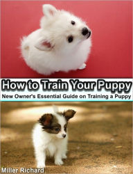 How to Train Your Puppy: New Owner's Essential Guide on Training a Puppy - Miller Richard Miller