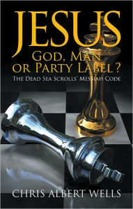 Jesus: God, Man or Party Label ? : The Dead Sea Scrolls’ Messiah Code Chris Albert Wells Author