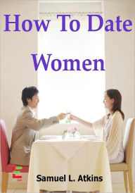 How To Date Women; If You Want To Attract Women, Then Read This Guide To Learn How To Ask Women Out, Have A Great First Date, Read A Woman&#x2019;s Body Language, And Understand What Women Want