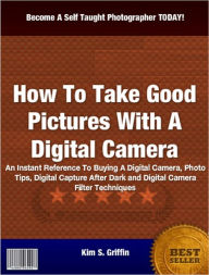 How To Take Good Pictures With A Digital Camera: An Instant Reference To Buying A Digital Camera, Photo Tips, Digital Capture After Dark and Digital Camera Filter Techniques