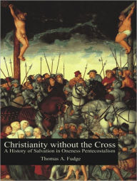 Christianity without the Cross: A History of Salvation in Oneness Pentecostalism Thomas A. Fudge Author