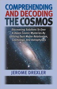 Comprehending and Decoding the Cosmos: Discovering Solutions to Over a Dozen Cosmic Mysteries by Utilizing Dark Matter Relationism, Cosmology, and Astrophysics - Jerome Drexler