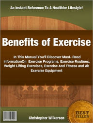Benefits of Exercise: In This Manual You&#x2019;ll Discover Must-Read Information On Exercise Programs, Exercise Routines, Weight Lifting Exercises, Exercise And Fitness and Ab Exercise Equipment