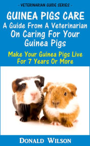 Guinea Pigs Care : A Guide From A Veterinarian On Caring For Your Guinea Pigs Make Your Guinea Pigs Live For 7 Years Or More Donald Wilson Author