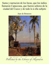 Suma y narracion de los Incas, que los indios llamaron Capaccuna, que fueron senores de la ciudad del Cuzco y de todo lo a ella subjeto - Juan de Betanzos