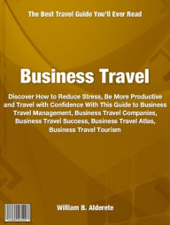 Business Travel: Discover How to Reduce Stress, Be More Productive and Travel with Confidence With This Guide to Business Travel Management, Business Travel Companies, Business Travel Success, Business Travel Atlas, Business Travel Tourism