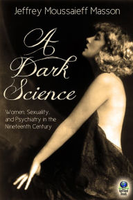 A Dark Science: Women, Sexuality and Psychiatry in the Nineteenth Century - Jeffrey Moussaieff Masson
