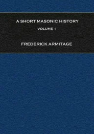 A Short Masonic History: Being an Account of the Growth of Freemasonry, and Some of the Earlier Secret Societies, Volume 1 - Frederick Armitage