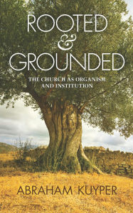 Rooted & Grounded: The Church as Organism and Institution Abraham Kuyper Author