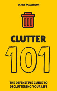 Clutter 101: The Definitive Guide To De-Cluttering Your Life - James Mallinson
