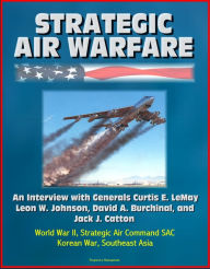 Strategic Air Warfare: An Interview with Generals Curtis E. LeMay, Leon W. Johnson, David A. Burchinal, and Jack J. Catton - World War II, Strategic A