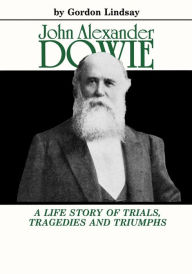 John Alexander Dowie: A Life Story of Trials, Tragedies and Triumphs Gordon Lindsay Author