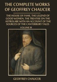 The Complete Works of Geoffrey Chaucer : The House of Fame, The Legend of Good Women, The Treatise on the Astrolabe with an Account on the Sources of