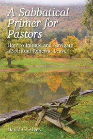 A Sabbatical Primer for Pastors: How to Initiate and Navigate a Spiritual Renewal Leave - David Alves