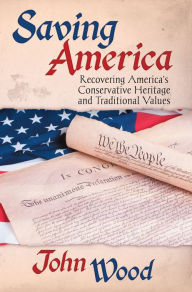 Saving America: Recovering America's Conservative Heritage and Traditional Values John Wood Author