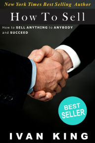 How To Sell: How to Sell Anything to Anybody and Succeed [How To Sell] Ivan King Author