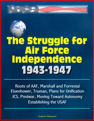 The Struggle for Air Force Independence 1943-1947: Roots of AAF, Marshall and Forrestal, Eisenhower, Truman, Plans for Unification, JCS, Postwar, Movi