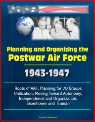 Planning and Organizing the Postwar Air Force: 1943-1947 - Roots of AAF, Planning for 70 Groups, Unification, Moving Toward Autonomy, Independence and