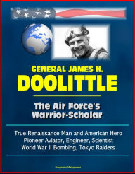 General James H. Doolittle: The Air Force's Warrior-Scholar - True Renaissance Man and American Hero, Pioneer Aviator, Engineer, Scientist, World War