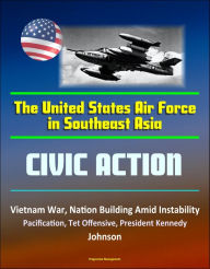 The United States Air Force in Southeast Asia: Civic Action - Vietnam War, Nation Building Amid Instability, Pacification, Tet Offensive, President Ke