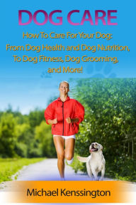 Dog Care: How To Care For Your Dog: From Dog Health and Dog Nutrition To Dog Fitness, Dog Grooming, and more! (Dog Training Series, #3) Michael Kenssi
