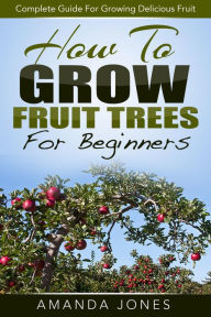 How To Grow Fruit Trees For Beginners: Complete Guide For Growing Delicious Fruit Amanda Jones Author