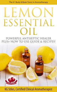 Lemon Essential Oil The #1 Body & Brain Tonic in Aromatherapy Powerful Antiseptic & Healer Plus+ How to Use Guide & Recipes (Healing with Essential Oi