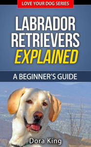 Labrador Retrievers Explained - A Beginner's Guide (Love Your Dog Series, #4) - Dora King