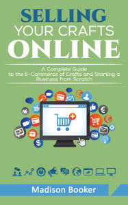 Selling Your Crafts Online: A Complete Guide to the E-Commerce of Crafts and Starting a Business from Scratch - Madison Booker