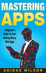Mastering Apps: A Beginner's Guide To Start Making Money With Apps - Adidas Wilson