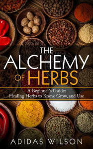 The Alchemy of Herbs - A Beginner's Guide: Healing Herbs to Know, Grow, and Use Adidas Wilson Author