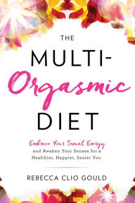 The Multi-Orgasmic Diet: Embrace Your Sexual Energy and Awaken Your Senses for a Healthier, Happier, Sexier You - Rebecca Gould